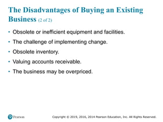 Copyright © 2019, 2016, 2014 Pearson Education, Inc. All Rights Reserved.
The Disadvantages of Buying an Existing
Business (2 of 2)
• Obsolete or inefficient equipment and facilities.
• The challenge of implementing change.
• Obsolete inventory.
• Valuing accounts receivable.
• The business may be overpriced.
 