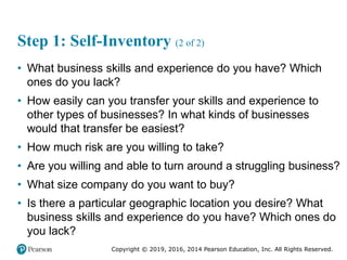Copyright © 2019, 2016, 2014 Pearson Education, Inc. All Rights Reserved.
Step 1: Self-Inventory (2 of 2)
• What business skills and experience do you have? Which
ones do you lack?
• How easily can you transfer your skills and experience to
other types of businesses? In what kinds of businesses
would that transfer be easiest?
• How much risk are you willing to take?
• Are you willing and able to turn around a struggling business?
• What size company do you want to buy?
• Is there a particular geographic location you desire? What
business skills and experience do you have? Which ones do
you lack?
 