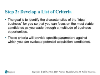 Copyright © 2019, 2016, 2014 Pearson Education, Inc. All Rights Reserved.
Step 2: Develop a List of Criteria
• The goal is to identify the characteristics of the “ideal
business” for you so that you can focus on the most viable
candidates as you wade through a multitude of business
opportunities.
• These criteria will provide specific parameters against
which you can evaluate potential acquisition candidates.
 