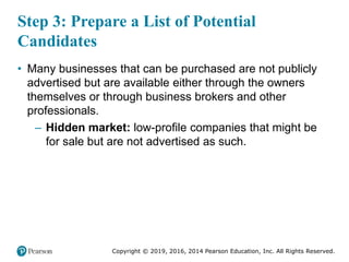 Copyright © 2019, 2016, 2014 Pearson Education, Inc. All Rights Reserved.
Step 3: Prepare a List of Potential
Candidates
• Many businesses that can be purchased are not publicly
advertised but are available either through the owners
themselves or through business brokers and other
professionals.
– Hidden market: low-profile companies that might be
for sale but are not advertised as such.
 