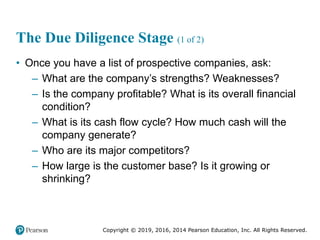 Copyright © 2019, 2016, 2014 Pearson Education, Inc. All Rights Reserved.
The Due Diligence Stage (1 of 2)
• Once you have a list of prospective companies, ask:
– What are the company’s strengths? Weaknesses?
– Is the company profitable? What is its overall financial
condition?
– What is its cash flow cycle? How much cash will the
company generate?
– Who are its major competitors?
– How large is the customer base? Is it growing or
shrinking?
 