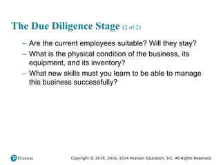Copyright © 2019, 2016, 2014 Pearson Education, Inc. All Rights Reserved.
The Due Diligence Stage (2 of 2)
– Are the current employees suitable? Will they stay?
– What is the physical condition of the business, its
equipment, and its inventory?
– What new skills must you learn to be able to manage
this business successfully?
 