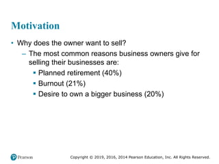 Copyright © 2019, 2016, 2014 Pearson Education, Inc. All Rights Reserved.
Motivation
• Why does the owner want to sell?
– The most common reasons business owners give for
selling their businesses are:
 Planned retirement (40%)
 Burnout (21%)
 Desire to own a bigger business (20%)
 