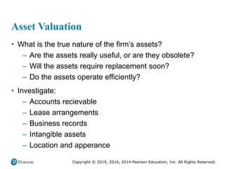 Copyright © 2019, 2016, 2014 Pearson Education, Inc. All Rights Reserved.
Asset Valuation
• What is the true nature of the firm’s assets?
– Are the assets really useful, or are they obsolete?
– Will the assets require replacement soon?
– Do the assets operate efficiently?
• Investigate:
– Accounts recievable
– Lease arrangements
– Business records
– Intangible assets
– Location and apperance
 