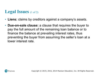 Copyright © 2019, 2016, 2014 Pearson Education, Inc. All Rights Reserved.
Legal Issues (1 of 2)
• Liens: claims by creditors against a company’s assets.
• Due-on-sale clause: a clause that requires the buyer to
pay the full amount of the remaining loan balance or to
finance the balance at prevailing interest rates, thus
preventing the buyer from assuming the seller’s loan at a
lower interest rate.
 