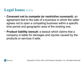 Copyright © 2019, 2016, 2014 Pearson Education, Inc. All Rights Reserved.
Legal Issues (2 of 2)
• Covenant not to compete (or restrictive covenant): an
agreement tied to the sale of a business in which the seller
agrees not to open a competing business within a specific
time period and geographic area of the existing one.
• Product liability lawsuit: a lawsuit which claims that a
company is liable for damages and injuries caused by the
products or services it sells.
 