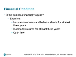 Copyright © 2019, 2016, 2014 Pearson Education, Inc. All Rights Reserved.
Financial Condition
• Is the business financially sound?
– Examine:
 Income statements and balance sheets for at least
three years
 Income tax returns for at least three years
 Cash flow
 