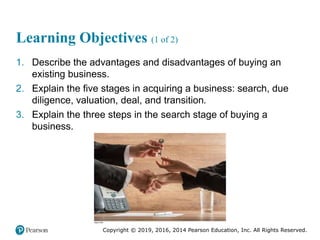 Copyright © 2019, 2016, 2014 Pearson Education, Inc. All Rights Reserved.
Learning Objectives (1 of 2)
1. Describe the advantages and disadvantages of buying an
existing business.
2. Explain the five stages in acquiring a business: search, due
diligence, valuation, deal, and transition.
3. Explain the three steps in the search stage of buying a
business.
 