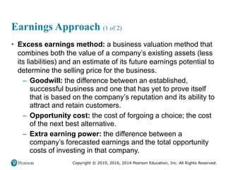 Copyright © 2019, 2016, 2014 Pearson Education, Inc. All Rights Reserved.
Earnings Approach (1 of 2)
• Excess earnings method: a business valuation method that
combines both the value of a company’s existing assets (less
its liabilities) and an estimate of its future earnings potential to
determine the selling price for the business.
– Goodwill: the difference between an established,
successful business and one that has yet to prove itself
that is based on the company’s reputation and its ability to
attract and retain customers.
– Opportunity cost: the cost of forgoing a choice; the cost
of the next best alternative.
– Extra earning power: the difference between a
company’s forecasted earnings and the total opportunity
costs of investing in that company.
 