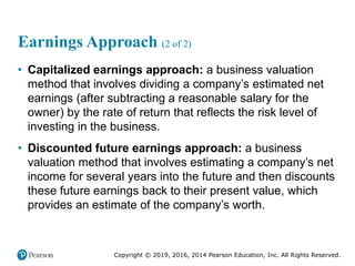 Copyright © 2019, 2016, 2014 Pearson Education, Inc. All Rights Reserved.
Earnings Approach (2 of 2)
• Capitalized earnings approach: a business valuation
method that involves dividing a company’s estimated net
earnings (after subtracting a reasonable salary for the
owner) by the rate of return that reflects the risk level of
investing in the business.
• Discounted future earnings approach: a business
valuation method that involves estimating a company’s net
income for several years into the future and then discounts
these future earnings back to their present value, which
provides an estimate of the company’s worth.
 