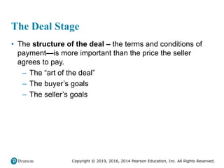 Copyright © 2019, 2016, 2014 Pearson Education, Inc. All Rights Reserved.
The Deal Stage
• The structure of the deal – the terms and conditions of
payment—is more important than the price the seller
agrees to pay.
– The “art of the deal”
– The buyer’s goals
– The seller’s goals
 
