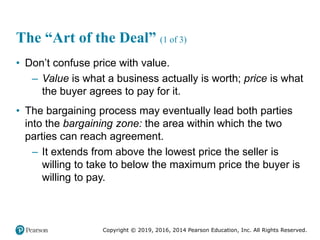 Copyright © 2019, 2016, 2014 Pearson Education, Inc. All Rights Reserved.
The “Art of the Deal” (1 of 3)
• Don’t confuse price with value.
– Value is what a business actually is worth; price is what
the buyer agrees to pay for it.
• The bargaining process may eventually lead both parties
into the bargaining zone: the area within which the two
parties can reach agreement.
– It extends from above the lowest price the seller is
willing to take to below the maximum price the buyer is
willing to pay.
 