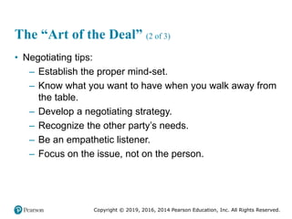Copyright © 2019, 2016, 2014 Pearson Education, Inc. All Rights Reserved.
The “Art of the Deal” (2 of 3)
• Negotiating tips:
– Establish the proper mind-set.
– Know what you want to have when you walk away from
the table.
– Develop a negotiating strategy.
– Recognize the other party’s needs.
– Be an empathetic listener.
– Focus on the issue, not on the person.
 