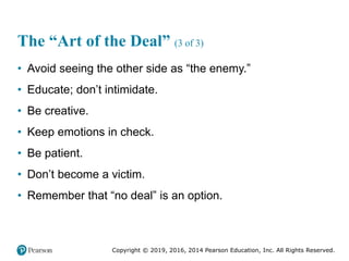 Copyright © 2019, 2016, 2014 Pearson Education, Inc. All Rights Reserved.
The “Art of the Deal” (3 of 3)
• Avoid seeing the other side as “the enemy.”
• Educate; don’t intimidate.
• Be creative.
• Keep emotions in check.
• Be patient.
• Don’t become a victim.
• Remember that “no deal” is an option.
 