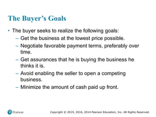 Copyright © 2019, 2016, 2014 Pearson Education, Inc. All Rights Reserved.
The Buyer’s Goals
• The buyer seeks to realize the following goals:
– Get the business at the lowest price possible.
– Negotiate favorable payment terms, preferably over
time.
– Get assurances that he is buying the business he
thinks it is.
– Avoid enabling the seller to open a competing
business.
– Minimize the amount of cash paid up front.
 
