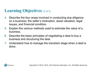 Copyright © 2019, 2016, 2014 Pearson Education, Inc. All Rights Reserved.
Learning Objectives (2 of 2)
4. Describe the four areas involved in conducting due diligence
on a business: the seller’s motivation, asset valuation, legal
issues, and financial condition.
5. Explain the various methods used to estimate the value of a
business.
6. Describe the basic principles of negotiating a deal to buy a
business and structuring the deal.
7. Understand how to manage the transition stage when a deal is
done.
 