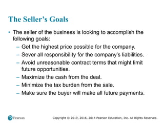 Copyright © 2019, 2016, 2014 Pearson Education, Inc. All Rights Reserved.
The Seller’s Goals
• The seller of the business is looking to accomplish the
following goals:
– Get the highest price possible for the company.
– Sever all responsibility for the company’s liabilities.
– Avoid unreasonable contract terms that might limit
future opportunities.
– Maximize the cash from the deal.
– Minimize the tax burden from the sale.
– Make sure the buyer will make all future payments.
 