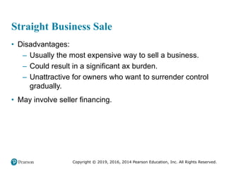 Copyright © 2019, 2016, 2014 Pearson Education, Inc. All Rights Reserved.
Straight Business Sale
• Disadvantages:
– Usually the most expensive way to sell a business.
– Could result in a significant ax burden.
– Unattractive for owners who want to surrender control
gradually.
• May involve seller financing.
 