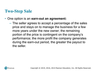 Copyright © 2019, 2016, 2014 Pearson Education, Inc. All Rights Reserved.
Two-Step Sale
• One option is an earn-out an agreement:
– The seller agrees to accept a percentage of the sales
price and stays on to manage the business for a few
more years under the new owner; the remaining
portion of the price is contingent on the company’s
performance; the more profit the company generates
during the earn-out period, the greater the payout to
the seller.
 