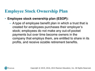 Copyright © 2019, 2016, 2014 Pearson Education, Inc. All Rights Reserved.
Employee Stock Ownership Plan
• Employee stock ownership plan (ESOP):
– A type of employee benefit plan in which a trust that is
created for employees purchases their employer’s
stock; employees do not make any out-of-pocket
payments but over time become owners in the
company that employs them, are entitled to share in its
profits, and receive sizable retirement benefits.
 