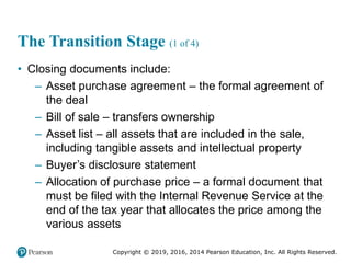Copyright © 2019, 2016, 2014 Pearson Education, Inc. All Rights Reserved.
The Transition Stage (1 of 4)
• Closing documents include:
– Asset purchase agreement – the formal agreement of
the deal
– Bill of sale – transfers ownership
– Asset list – all assets that are included in the sale,
including tangible assets and intellectual property
– Buyer’s disclosure statement
– Allocation of purchase price – a formal document that
must be filed with the Internal Revenue Service at the
end of the tax year that allocates the price among the
various assets
 