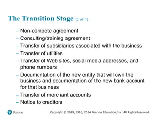 Copyright © 2019, 2016, 2014 Pearson Education, Inc. All Rights Reserved.
The Transition Stage (2 of 4)
– Non-compete agreement
– Consulting/training agreement
– Transfer of subsidiaries associated with the business
– Transfer of utilities
– Transfer of Web sites, social media addresses, and
phone numbers
– Documentation of the new entity that will own the
business and documentation of the new bank account
for that business
– Transfer of merchant accounts
– Notice to creditors
 