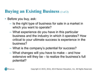 Copyright © 2019, 2016, 2014 Pearson Education, Inc. All Rights Reserved.
Buying an Existing Business (1 of 2)
• Before you buy, ask:
– Is the right type of business for sale in a market in
which you want to operate?
– What experience do you have in this particular
business and the industry in which it operates? How
critical to your ultimate success is experience in the
business?
– What is the company’s potential for success?
– What changes will you have to make – and how
extensive will they be – to realize the business’s full
potential?
 