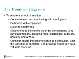 Copyright © 2019, 2016, 2014 Pearson Education, Inc. All Rights Reserved.
The Transition Stage (4 of 4)
• To ensure a smooth transition:
– Concentrate on communicating with employees.
– Be honest with employees.
– Listen to employees.
– Devote time to selling the vision for the company to its
key stakeholders, including major customers, suppliers,
bankers, and others.
– Consider asking the seller to serve as a consultant until
the transition is complete. The previous owner can be a
valuable resource.
 