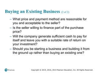 Copyright © 2019, 2016, 2014 Pearson Education, Inc. All Rights Reserved.
Buying an Existing Business (2 of 2)
– What price and payment method are reasonable for
you and acceptable to the seller?
– Is the seller willing to finance part of the purchase
price?
– Will the company generate sufficient cash to pay for
itself and leave you with a suitable rate of return on
your investment?
– Should you be starting a business and building it from
the ground up rather than buying an existing one?
 