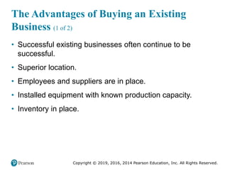 Copyright © 2019, 2016, 2014 Pearson Education, Inc. All Rights Reserved.
The Advantages of Buying an Existing
Business (1 of 2)
• Successful existing businesses often continue to be
successful.
• Superior location.
• Employees and suppliers are in place.
• Installed equipment with known production capacity.
• Inventory in place.
 