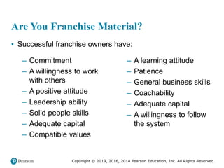 Copyright © 2019, 2016, 2014 Pearson Education, Inc. All Rights Reserved.
Are You Franchise Material?
• Successful franchise owners have:
– Commitment
– A willingness to work
with others
– A positive attitude
– Leadership ability
– Solid people skills
– Adequate capital
– Compatible values
– A learning attitude
– Patience
– General business skills
– Coachability
– Adequate capital
– A willingness to follow
the system
 