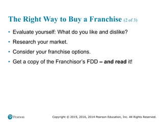 Copyright © 2019, 2016, 2014 Pearson Education, Inc. All Rights Reserved.
The Right Way to Buy a Franchise (2 of 3)
• Evaluate yourself: What do you like and dislike?
• Research your market.
• Consider your franchise options.
• Get a copy of the Franchisor’s FDD – and read it!
 