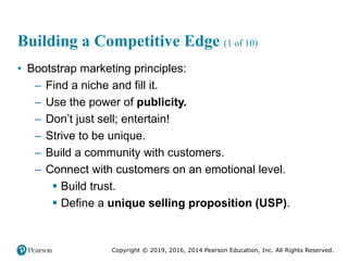Copyright © 2019, 2016, 2014 Pearson Education, Inc. All Rights Reserved.
Building a Competitive Edge (1 of 10)
• Bootstrap marketing principles:
– Find a niche and fill it.
– Use the power of publicity.
– Don’t just sell; entertain!
– Strive to be unique.
– Build a community with customers.
– Connect with customers on an emotional level.
 Build trust.
 Define a unique selling proposition (USP).
 
