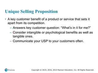 Copyright © 2019, 2016, 2014 Pearson Education, Inc. All Rights Reserved.
Unique Selling Proposition
• A key customer benefit of a product or service that sets it
apart from its competition.
– Answers key customer question: “What’s in it for me?”
– Consider intangible or psychological benefits as well as
tangible ones.
– Communicate your USP to your customers often.
 
