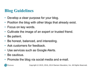 Copyright © 2019, 2016, 2014 Pearson Education, Inc. All Rights Reserved.
Blog Guidelines
• Develop a clear purpose for your blog.
• Position the blog with other blogs that already exist.
• Focus on key words.
• Cultivate the image of an expert or trusted friend.
• Be patient.
• Be honest, balanced, and interesting.
• Ask customers for feedback.
• Use services such as Google Alerts.
• Be cautious.
• Promote the blog via social media and e-mail.
 
