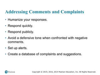 Copyright © 2019, 2016, 2014 Pearson Education, Inc. All Rights Reserved.
Addressing Comments and Complaints
• Humanize your responses.
• Respond quickly.
• Respond publicly.
• Avoid a defensive tone when confronted with negative
comments.
• Set up alerts.
• Create a database of complaints and suggestions.
 