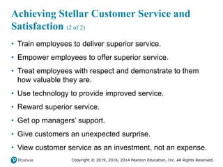 Copyright © 2019, 2016, 2014 Pearson Education, Inc. All Rights Reserved.
Achieving Stellar Customer Service and
Satisfaction (2 of 2)
• Train employees to deliver superior service.
• Empower employees to offer superior service.
• Treat employees with respect and demonstrate to them
how valuable they are.
• Use technology to provide improved service.
• Reward superior service.
• Get op managers’ support.
• Give customers an unexpected surprise.
• View customer service as an investment, not an expense.
 
