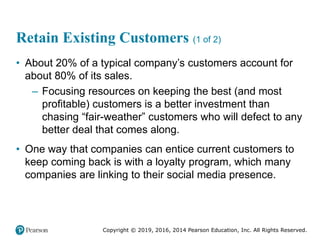 Copyright © 2019, 2016, 2014 Pearson Education, Inc. All Rights Reserved.
Retain Existing Customers (1 of 2)
• About 20% of a typical company’s customers account for
about 80% of its sales.
– Focusing resources on keeping the best (and most
profitable) customers is a better investment than
chasing “fair-weather” customers who will defect to any
better deal that comes along.
• One way that companies can entice current customers to
keep coming back is with a loyalty program, which many
companies are linking to their social media presence.
 
