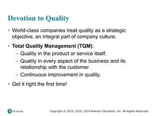 Copyright © 2019, 2016, 2014 Pearson Education, Inc. All Rights Reserved.
Devotion to Quality
• World-class companies treat quality as a strategic
objective, an integral part of company culture.
• Total Quality Management (TQM):
– Quality in the product or service itself.
– Quality in every aspect of the business and its
relationship with the customer.
– Continuous improvement in quality.
• Get it right the first time!
 