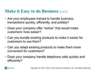 Copyright © 2019, 2016, 2014 Pearson Education, Inc. All Rights Reserved.
Make it Easy to do Business (2 of 2)
• Are your employees trained to handle business
transactions quickly, efficiently, and politely?
• Does your company offer “extras” that would make
customers’ lives easier?
• Can you bundle existing products to make it easier for
customers to use them?
• Can you adapt existing products to make them more
convenient for customers?
• Does your company handle telephone calls quickly and
efficiently?
 