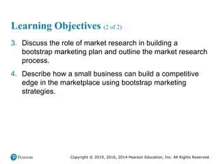 Copyright © 2019, 2016, 2014 Pearson Education, Inc. All Rights Reserved.
Learning Objectives (2 of 2)
3. Discuss the role of market research in building a
bootstrap marketing plan and outline the market research
process.
4. Describe how a small business can build a competitive
edge in the marketplace using bootstrap marketing
strategies.
 