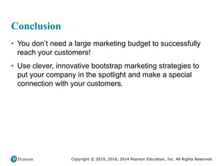 Copyright © 2019, 2016, 2014 Pearson Education, Inc. All Rights Reserved.
Conclusion
• You don’t need a large marketing budget to successfully
reach your customers!
• Use clever, innovative bootstrap marketing strategies to
put your company in the spotlight and make a special
connection with your customers.
 