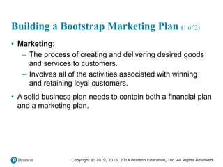 Copyright © 2019, 2016, 2014 Pearson Education, Inc. All Rights Reserved.
Building a Bootstrap Marketing Plan (1 of 2)
• Marketing:
– The process of creating and delivering desired goods
and services to customers.
– Involves all of the activities associated with winning
and retaining loyal customers.
• A solid business plan needs to contain both a financial plan
and a marketing plan.
 