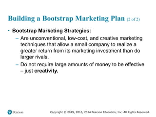 Copyright © 2019, 2016, 2014 Pearson Education, Inc. All Rights Reserved.
Building a Bootstrap Marketing Plan (2 of 2)
• Bootstrap Marketing Strategies:
– Are unconventional, low-cost, and creative marketing
techniques that allow a small company to realize a
greater return from its marketing investment than do
larger rivals.
– Do not require large amounts of money to be effective
– just creativity.
 