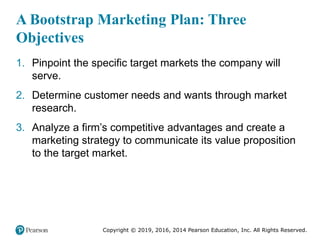 Copyright © 2019, 2016, 2014 Pearson Education, Inc. All Rights Reserved.
A Bootstrap Marketing Plan: Three
Objectives
1. Pinpoint the specific target markets the company will
serve.
2. Determine customer needs and wants through market
research.
3. Analyze a firm’s competitive advantages and create a
marketing strategy to communicate its value proposition
to the target market.
 