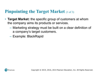 Copyright © 2019, 2016, 2014 Pearson Education, Inc. All Rights Reserved.
Pinpointing the Target Market (1 of 3)
• Target Market: the specific group of customers at whom
the company aims its products or services.
– Marketing strategy must be built on a clear definition of
a company’s target customers.
– Example: BlackRapid
 