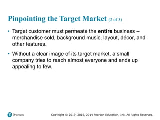 Copyright © 2019, 2016, 2014 Pearson Education, Inc. All Rights Reserved.
Pinpointing the Target Market (2 of 3)
• Target customer must permeate the entire business –
merchandise sold, background music, layout, décor, and
other features.
• Without a clear image of its target market, a small
company tries to reach almost everyone and ends up
appealing to few.
 