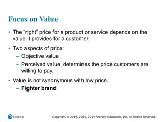 Copyright © 2019, 2016, 2014 Pearson Education, Inc. All Rights Reserved.
Focus on Value
• The “right” price for a product or service depends on the
value it provides for a customer.
• Two aspects of price:
– Objective value
– Perceived value: determines the price customers are
willing to pay.
• Value is not synonymous with low price.
– Fighter brand
 