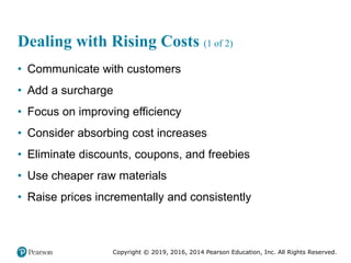 Copyright © 2019, 2016, 2014 Pearson Education, Inc. All Rights Reserved.
Dealing with Rising Costs (1 of 2)
• Communicate with customers
• Add a surcharge
• Focus on improving efficiency
• Consider absorbing cost increases
• Eliminate discounts, coupons, and freebies
• Use cheaper raw materials
• Raise prices incrementally and consistently
 