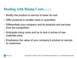Copyright © 2019, 2016, 2014 Pearson Education, Inc. All Rights Reserved.
Dealing with Rising Costs (2 of 2)
• Modify the product or service to lower its cost
• Offer products in smaller sizes or quantities
• Differentiate your company and its products and services
from the competition
• Anticipate rising costs and try to lock in prices of raw
materials early
• Emphasize the value of your company’s product or service
to customers
 